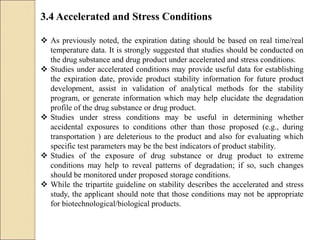 3.4 Accelerated and Stress Conditions
 As previously noted, the expiration dating should be based on real time/real
temperature data. It is strongly suggested that studies should be conducted on
the drug substance and drug product under accelerated and stress conditions.
 Studies under accelerated conditions may provide useful data for establishing
the expiration date, provide product stability information for future product
development, assist in validation of analytical methods for the stability
program, or generate information which may help elucidate the degradation
profile of the drug substance or drug product.
 Studies under stress conditions may be useful in determining whether
accidental exposures to conditions other than those proposed (e.g., during
transportation ) are deleterious to the product and also for evaluating which
specific test parameters may be the best indicators of product stability.
 Studies of the exposure of drug substance or drug product to extreme
conditions may help to reveal patterns of degradation; if so, such changes
should be monitored under proposed storage conditions.
 While the tripartite guideline on stability describes the accelerated and stress
study, the applicant should note that those conditions may not be appropriate
for biotechnological/biological products.
 