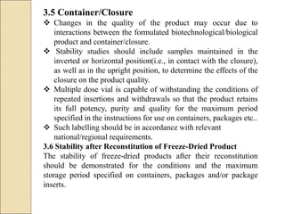 3.5 Container/Closure
 Changes in the quality of the product may occur due to
interactions between the formulated biotechnological/biological
product and container/closure.
 Stability studies should include samples maintained in the
inverted or horizontal position(i.e., in contact with the closure),
as well as in the upright position, to determine the effects of the
closure on the product quality.
 Multiple dose vial is capable of withstanding the conditions of
repeated insertions and withdrawals so that the product retains
its full potency, purity and quality for the maximum period
specified in the instructions for use on containers, packages etc..
 Such labelling should be in accordance with relevant
national/regional requirements.
3.6 Stability after Reconstitution of Freeze-Dried Product
The stability of freeze-dried products after their reconstitution
should be demonstrated for the conditions and the maximum
storage period specified on containers, packages and/or package
inserts.
 