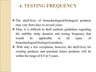 4. TESTING FREQUENCY
 The shelf-lives of biotechnological/biological products
may vary from days to several years.
 Thus, it is difficult to draft uniform guidelines regarding
the stability study duration and testing frequency that
would be applicable to all types of
biotechnological/biological products.
 With only a few exceptions, however, the shelf-lives for
existing products and potential future products will be
within the range of 0.5 to 5 years.
 