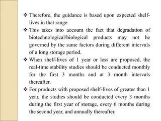  Therefore, the guidance is based upon expected shelf-
lives in that range.
 This takes into account the fact that degradation of
biotechnological/biological products may not be
governed by the same factors during different intervals
of a long storage period.
 When shelf-lives of 1 year or less are proposed, the
real-time stability studies should be conducted monthly
for the first 3 months and at 3 month intervals
thereafter.
 For products with proposed shelf-lives of greater than 1
year, the studies should be conducted every 3 months
during the first year of storage, every 6 months during
the second year, and annually thereafter.
 
