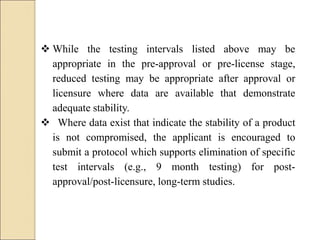  While the testing intervals listed above may be
appropriate in the pre-approval or pre-license stage,
reduced testing may be appropriate after approval or
licensure where data are available that demonstrate
adequate stability.
 Where data exist that indicate the stability of a product
is not compromised, the applicant is encouraged to
submit a protocol which supports elimination of specific
test intervals (e.g., 9 month testing) for post-
approval/post-licensure, long-term studies.
 