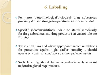 6. Labelling
 For most biotechnological/biological drug substances
precisely defined storage temperatures are recommended.
 Specific recommendations should be stated particularly
for drug substances and drug products that cannot tolerate
freezing.
 These conditions and where appropriate recommendations
for protection against light and/or humidity , should
appear on containers packages , and/or package inserts.
 Such labelling shoud be in accordance with relevant
national/regional requirements.
 