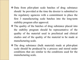  Data from pilot-plant scale batches of drug substance
should be provided at the time the dossier is submitted to
the regulatory agencies with a commitment to place the
first 3 manufacturing scale batches into the long-term
stability program after approval.
 The quality of the batches of drug substance placed into
the stability program should be representative of the
quality of the material used in preclinical and clinical
studies and of the quality of the material to be made at
manufacturing scale.
 The drug substance (bulk material) made at pilot-plant
scale should be produced by a process and stored under
conditions that are similar to the conditions used for the
manufacturing scale.
 