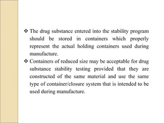  The drug substance entered into the stability program
should be stored in containers which properly
represent the actual holding containers used during
manufacture.
 Containers of reduced size may be acceptable for drug
substance stability testing provided that they are
constructed of the same material and use the same
type of container/closure system that is intended to be
used during manufacture.
 