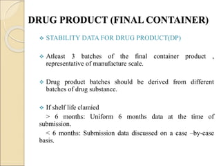DRUG PRODUCT (FINAL CONTAINER)
 STABILITY DATA FOR DRUG PRODUCT(DP)
 Atleast 3 batches of the final container product ,
representative of manufacture scale.
 Drug product batches should be derived from different
batches of drug substance.
 If shelf life clamied
> 6 months: Uniform 6 months data at the time of
submission.
< 6 months: Submission data discussed on a case –by-case
basis.
 