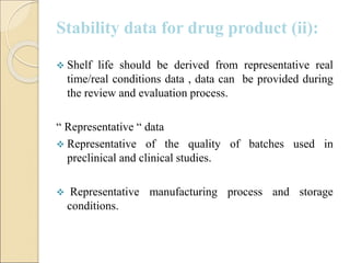 Stability data for drug product (ii):
 Shelf life should be derived from representative real
time/real conditions data , data can be provided during
the review and evaluation process.
“ Representative “ data
 Representative of the quality of batches used in
preclinical and clinical studies.
 Representative manufacturing process and storage
conditions.
 
