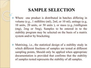 SAMPLE SELECTION
 Where one product is distributed in batches differing in
volume (e.g., 1 millilitre (ml), 2ml, or 10 ml), unitage (e.g,
10 units, 20 units, or 50 units ), or mass (e.g.,1milligram
(mg), 2mg or 5mg), Samples to be entered in to the
stability program may be selected on the basis of a matrix
system and/or by bracketing.
 Matrixing, i.e., the statistical design of a stability study in
which different fractions of samples are tested at different
sampling points, Should only be applied when appropriate
documentation is provided that confirms that the stability
of samples tested represents the stability of all samples.
 