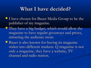 What I have decided?





I have chosen for Bauer Media Group to be the
publisher of my magazine.
They have a big budget, which would allow the
magazine to have regular giveaways and prizes,
attracting the audience more.
Bauer is also known for having its magazine
widen into different markets. Q magazine is not
only a magazine, they have a website, TV
channel and radio station.

 
