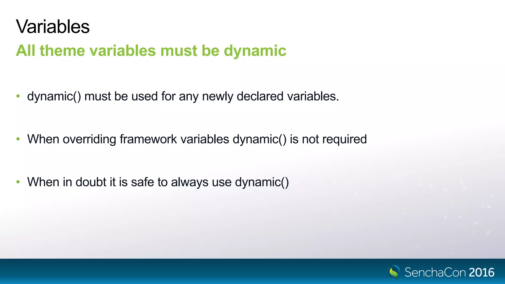 Variables
All theme variables must be dynamic
• dynamic() must be used for any newly declared variables.
• When overriding framework variables dynamic() is not required
• When in doubt it is safe to always use dynamic()
 