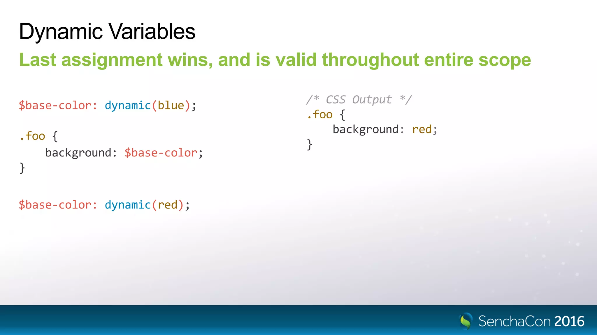 Dynamic Variables
Last assignment wins, and is valid throughout entire scope
$base-color: dynamic(blue); /* CSS Output */
.foo {
background: red;
}
$base-color: dynamic(red);
.foo {
background: $base-color;
}
 