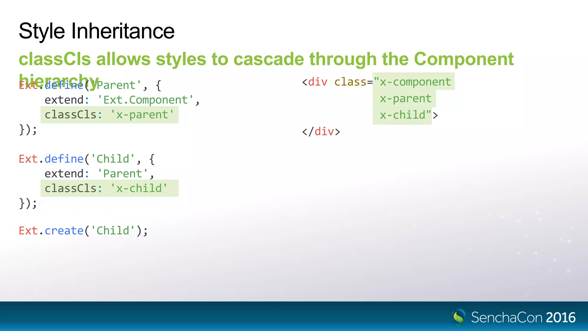 Ext.define('Child', {
extend: 'Parent',
classCls: 'x-child'
});
Style Inheritance
classCls allows styles to cascade through the Component
hierarchyExt.define('Parent', {
extend: 'Ext.Component',
classCls: 'x-parent'
});
<div class="x-component
x-parent
x-child">
</div>
Ext.create('Child');
 