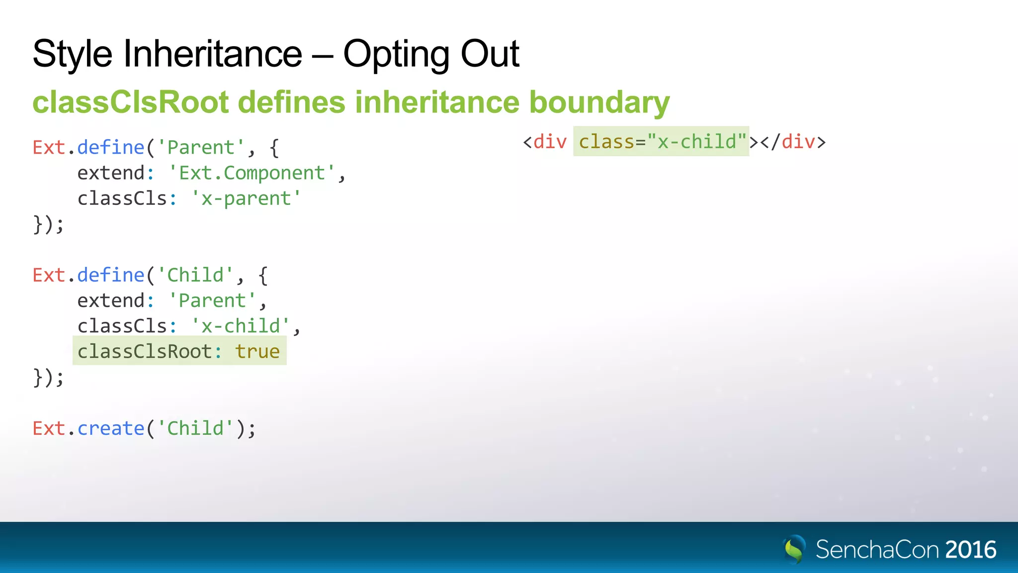 Ext.define('Child', {
extend: 'Parent',
classCls: 'x-child',
classClsRoot: true
});
Style Inheritance – Opting Out
classClsRoot defines inheritance boundary
Ext.define('Parent', {
extend: 'Ext.Component',
classCls: 'x-parent'
});
<div class="x-child"></div>
Ext.create('Child');
 