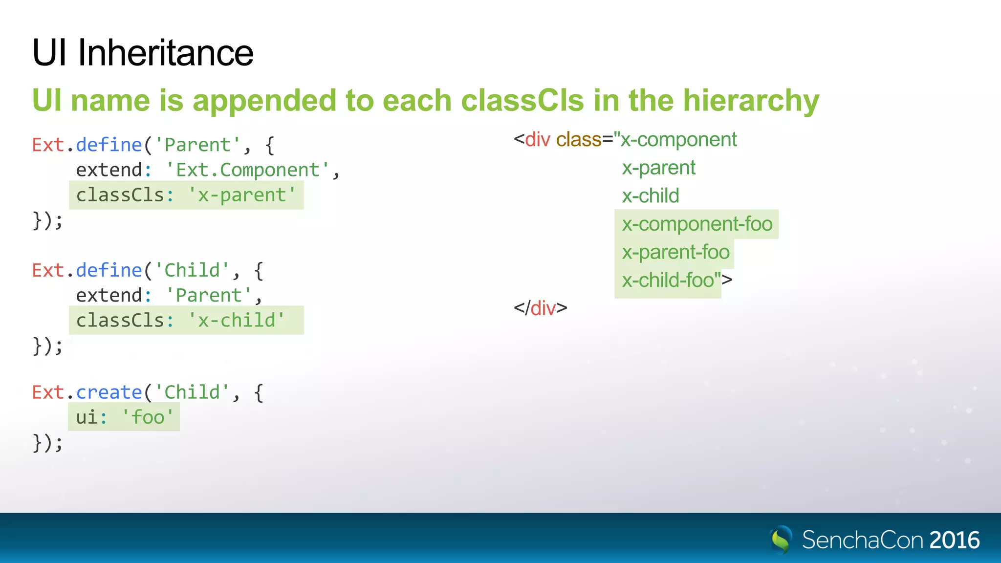Ext.define('Child', {
extend: 'Parent',
classCls: 'x-child'
});
UI Inheritance
UI name is appended to each classCls in the hierarchy
Ext.define('Parent', {
extend: 'Ext.Component',
classCls: 'x-parent'
});
<div class="x-component
x-parent
x-child
x-component-foo
x-parent-foo
x-child-foo">
</div>
Ext.create('Child', {
ui: 'foo'
});
 