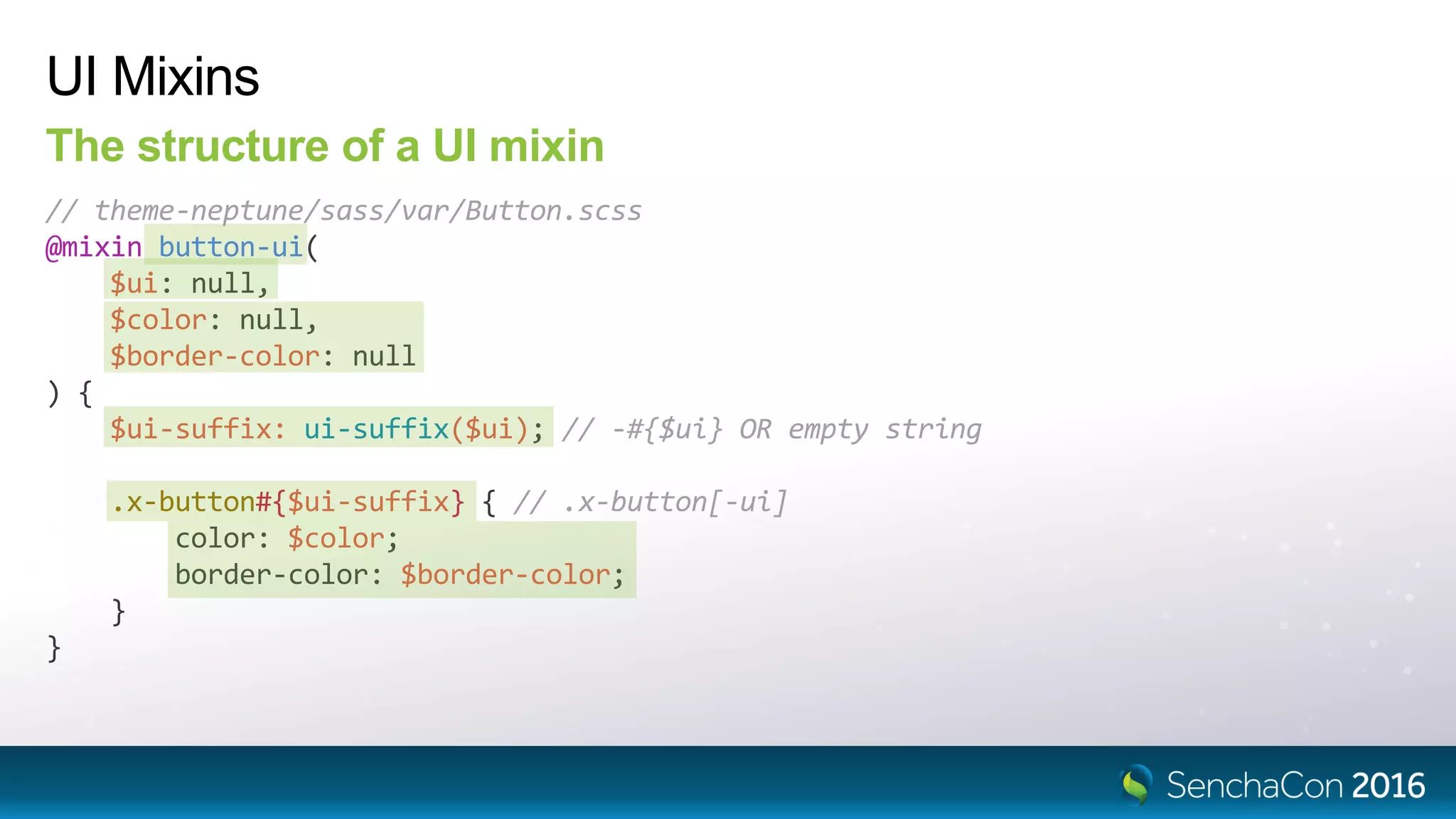 UI Mixins
The structure of a UI mixin
// theme-neptune/sass/var/Button.scss
@mixin button-ui(
$ui: null,
$color: null,
$border-color: null
) {
$ui-suffix: ui-suffix($ui); // -#{$ui} OR empty string
.x-button#{$ui-suffix} { // .x-button[-ui]
color: $color;
border-color: $border-color;
}
}
 