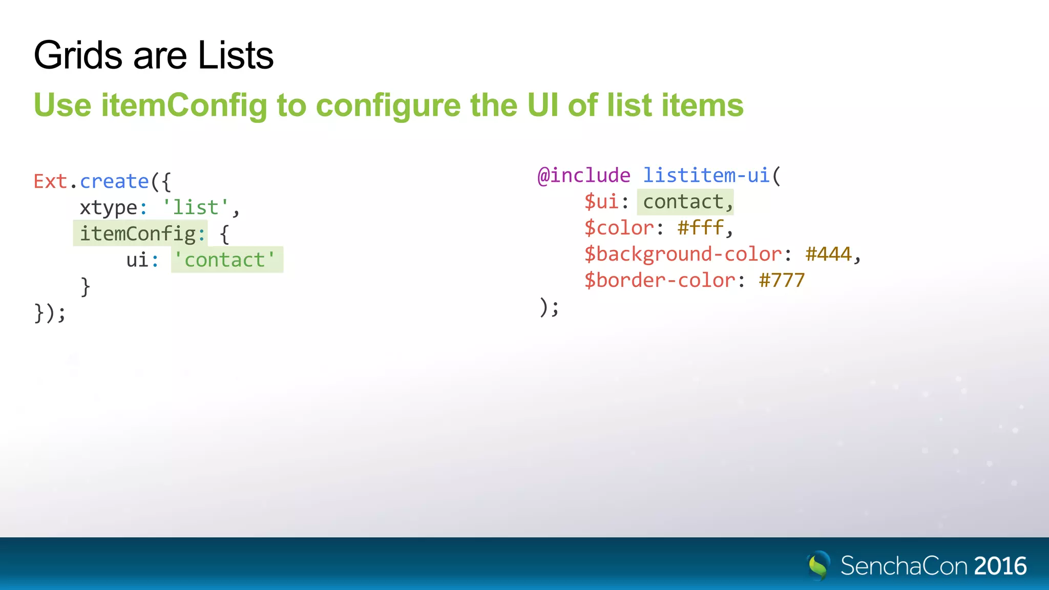 Grids are Lists
Use itemConfig to configure the UI of list items
Ext.create({
xtype: 'list',
itemConfig: {
ui: 'contact'
}
});
@include listitem-ui(
$ui: contact,
$color: #fff,
$background-color: #444,
$border-color: #777
);
 