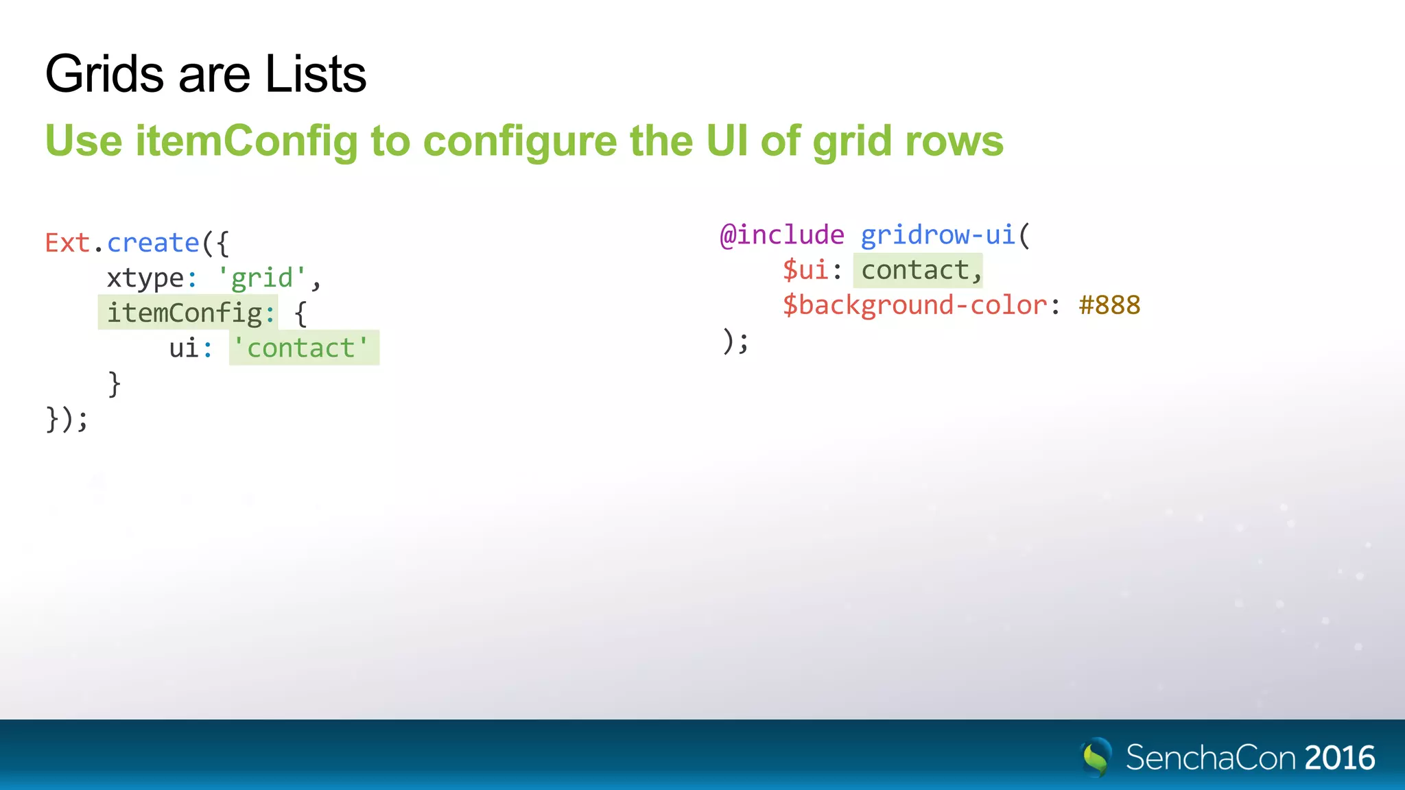Grids are Lists
Use itemConfig to configure the UI of grid rows
Ext.create({
xtype: 'grid',
itemConfig: {
ui: 'contact'
}
});
@include gridrow-ui(
$ui: contact,
$background-color: #888
);
 
