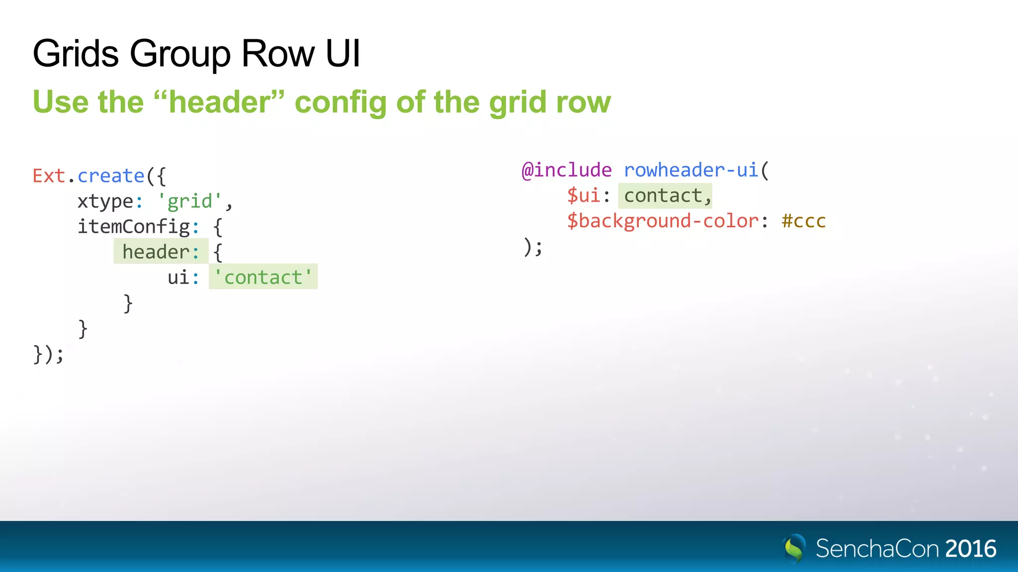 Grids Group Row UI
Use the “header” config of the grid row
Ext.create({
xtype: 'grid',
itemConfig: {
header: {
ui: 'contact'
}
}
});
@include rowheader-ui(
$ui: contact,
$background-color: #ccc
);
 