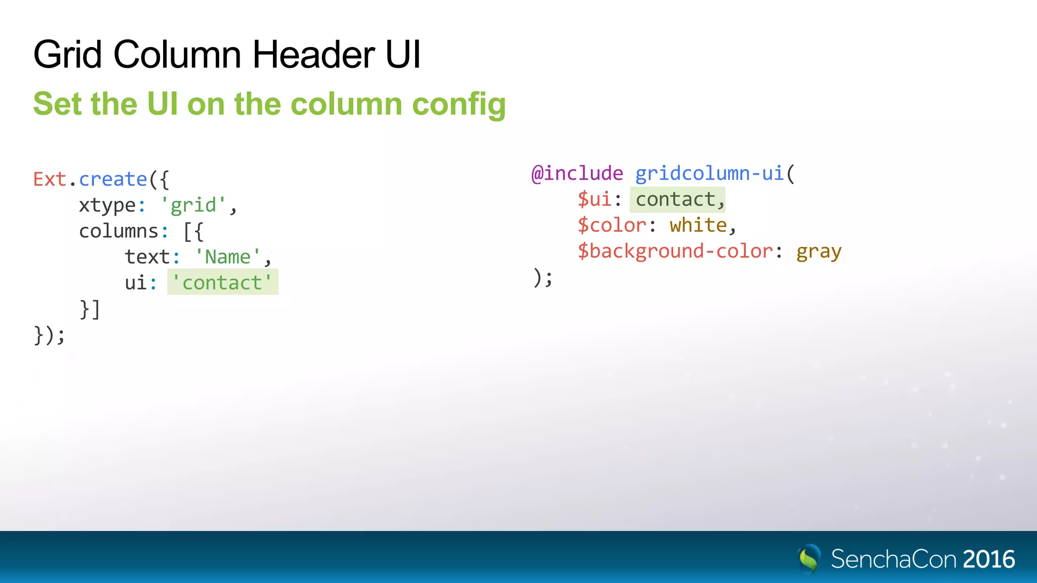 Grid Column Header UI
Set the UI on the column config
Ext.create({
xtype: 'grid',
columns: [{
text: 'Name',
ui: 'contact'
}]
});
@include gridcolumn-ui(
$ui: contact,
$color: white,
$background-color: gray
);
 