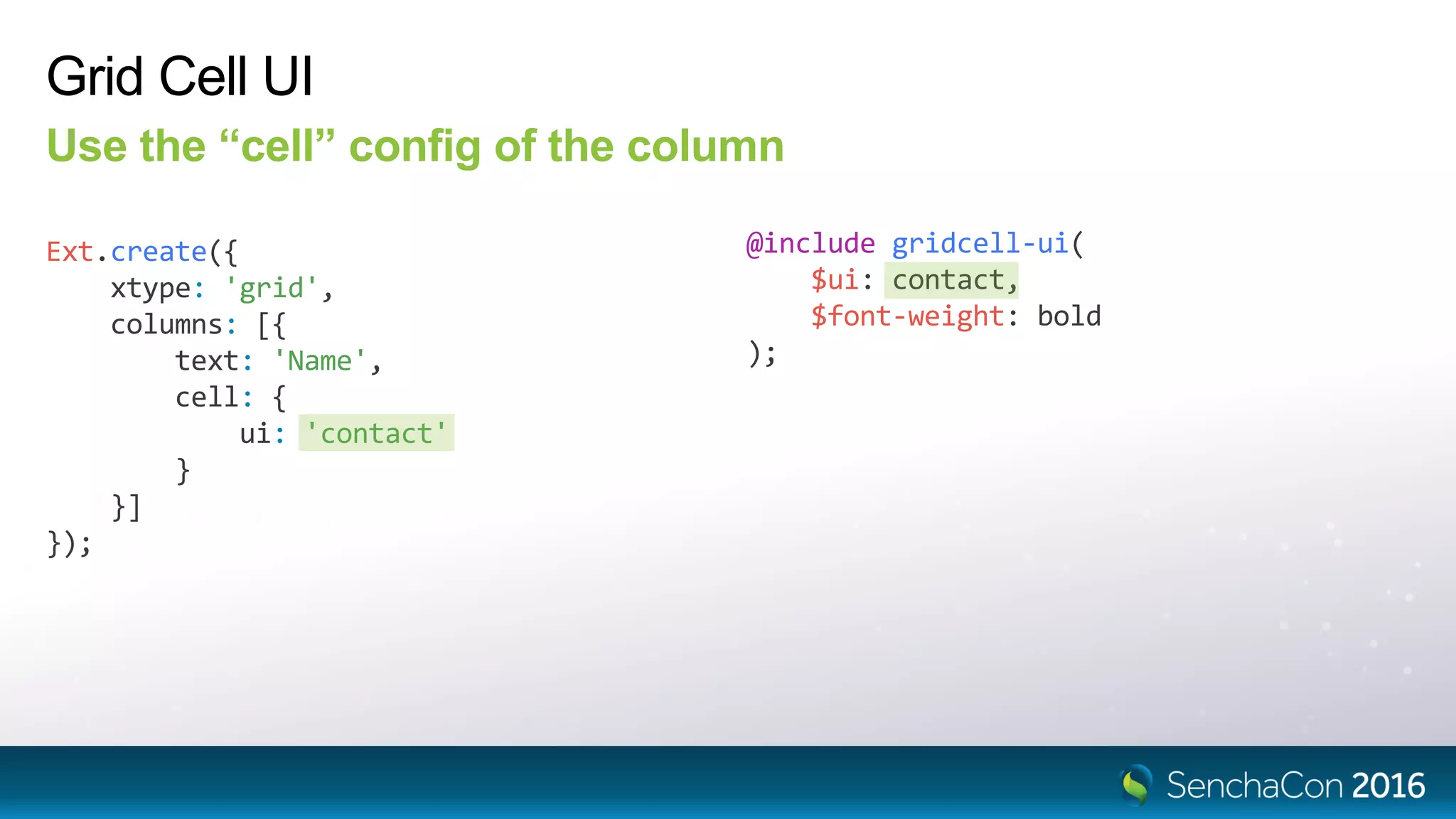 Grid Cell UI
Use the “cell” config of the column
Ext.create({
xtype: 'grid',
columns: [{
text: 'Name',
cell: {
ui: 'contact'
}
}]
});
@include gridcell-ui(
$ui: contact,
$font-weight: bold
);
 