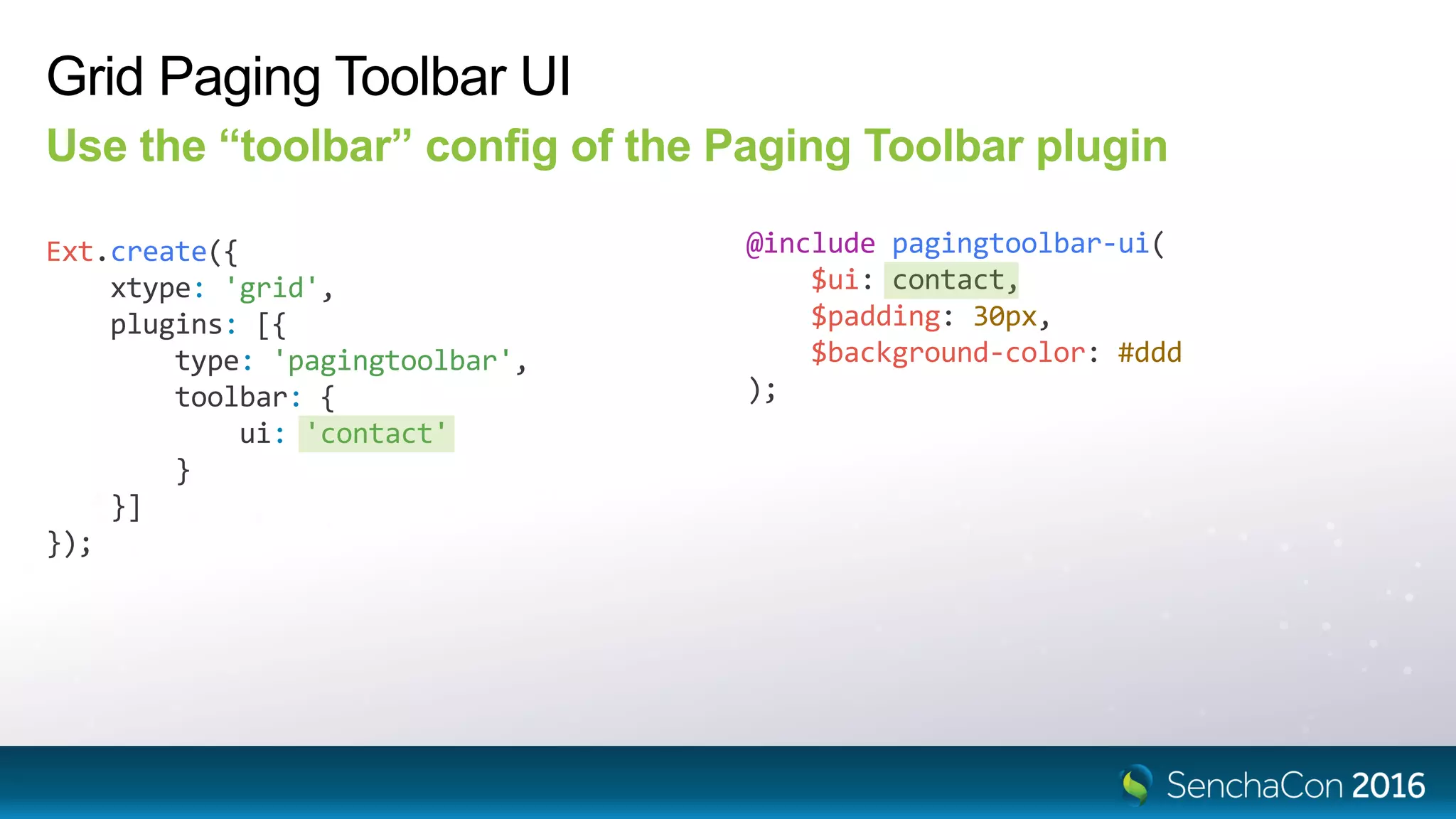 Grid Paging Toolbar UI
Use the “toolbar” config of the Paging Toolbar plugin
Ext.create({
xtype: 'grid',
plugins: [{
type: 'pagingtoolbar',
toolbar: {
ui: 'contact'
}
}]
});
@include pagingtoolbar-ui(
$ui: contact,
$padding: 30px,
$background-color: #ddd
);
 