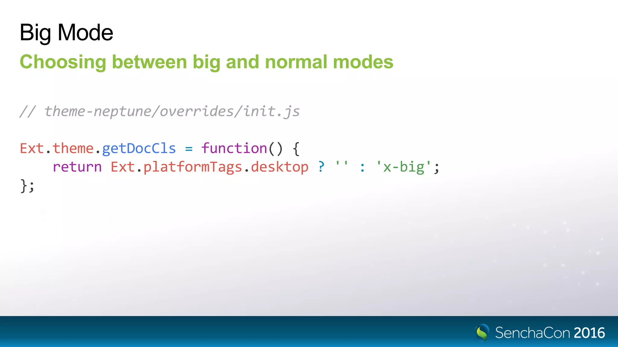 Big Mode
Choosing between big and normal modes
// theme-neptune/overrides/init.js
Ext.theme.getDocCls = function() {
return Ext.platformTags.desktop ? '' : 'x-big';
};
 