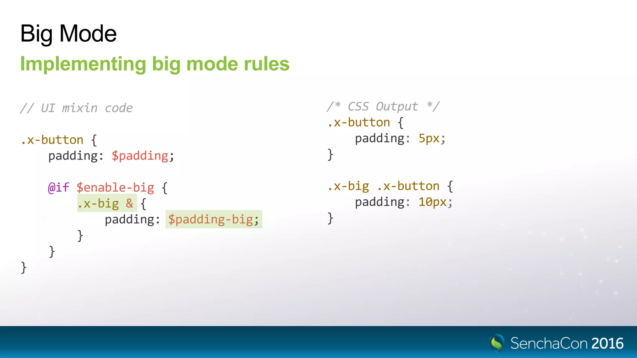 Big Mode
Implementing big mode rules
// UI mixin code
.x-button {
padding: $padding;
@if $enable-big {
.x-big & {
padding: $padding-big;
}
}
}
/* CSS Output */
.x-button {
padding: 5px;
}
.x-big .x-button {
padding: 10px;
}
 