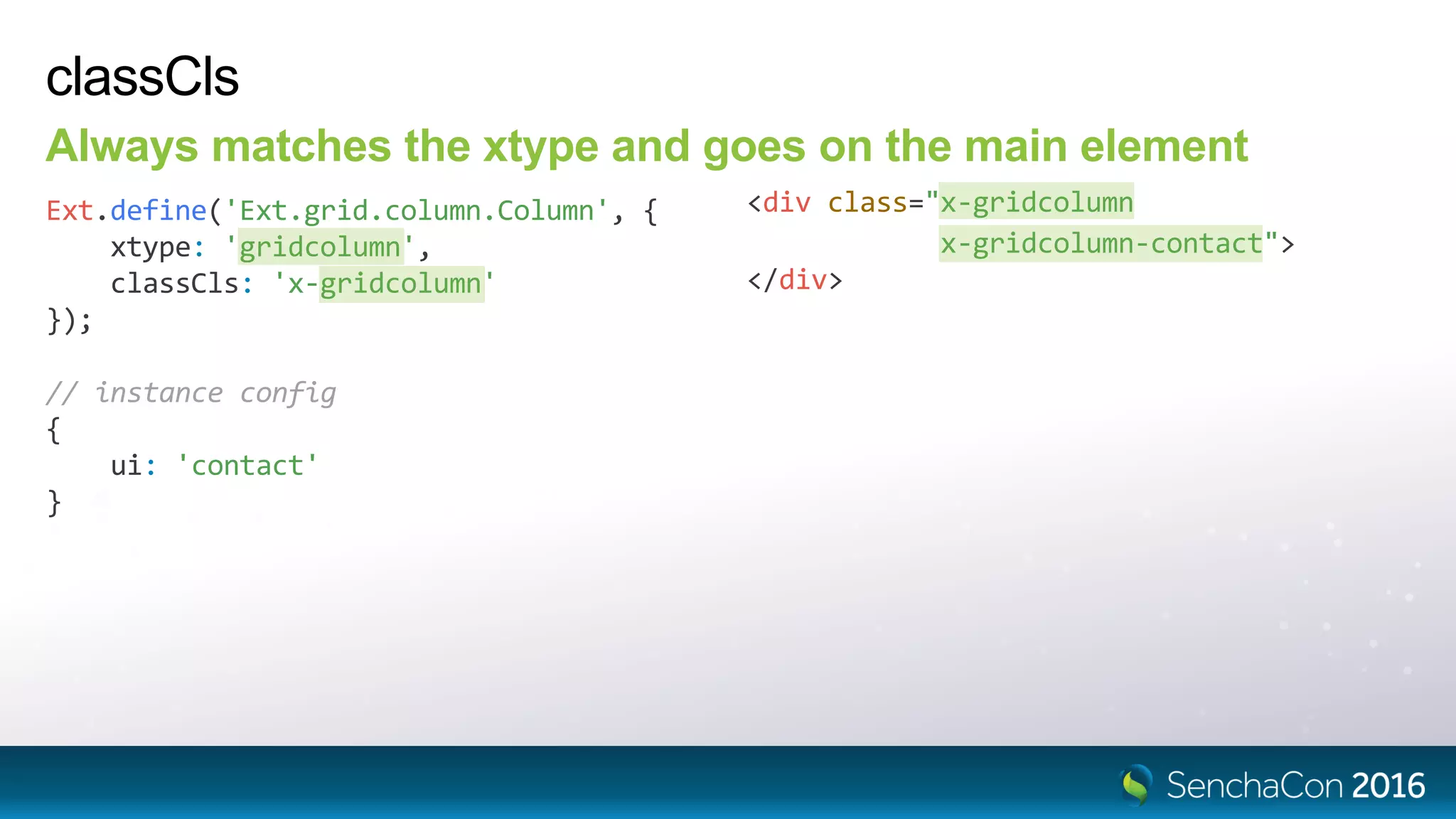 classCls
Always matches the xtype and goes on the main element
Ext.define('Ext.grid.column.Column', {
xtype: 'gridcolumn',
classCls: 'x-gridcolumn'
});
<div class="x-gridcolumn
x-gridcolumn-contact">
</div>
// instance config
{
ui: 'contact'
}
 
