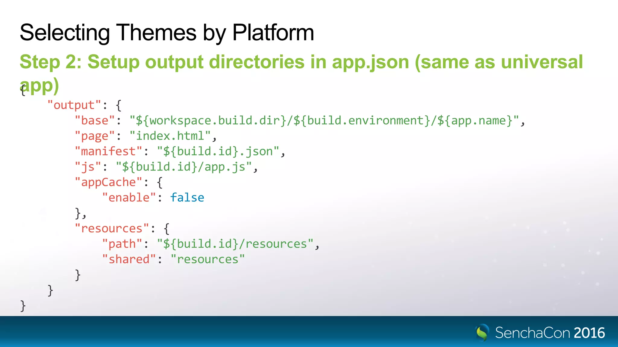 Selecting Themes by Platform
Step 2: Setup output directories in app.json (same as universal
app){
"output": {
"base": "${workspace.build.dir}/${build.environment}/${app.name}",
"page": "index.html",
"manifest": "${build.id}.json",
"js": "${build.id}/app.js",
"appCache": {
"enable": false
},
"resources": {
"path": "${build.id}/resources",
"shared": "resources"
}
}
}
 