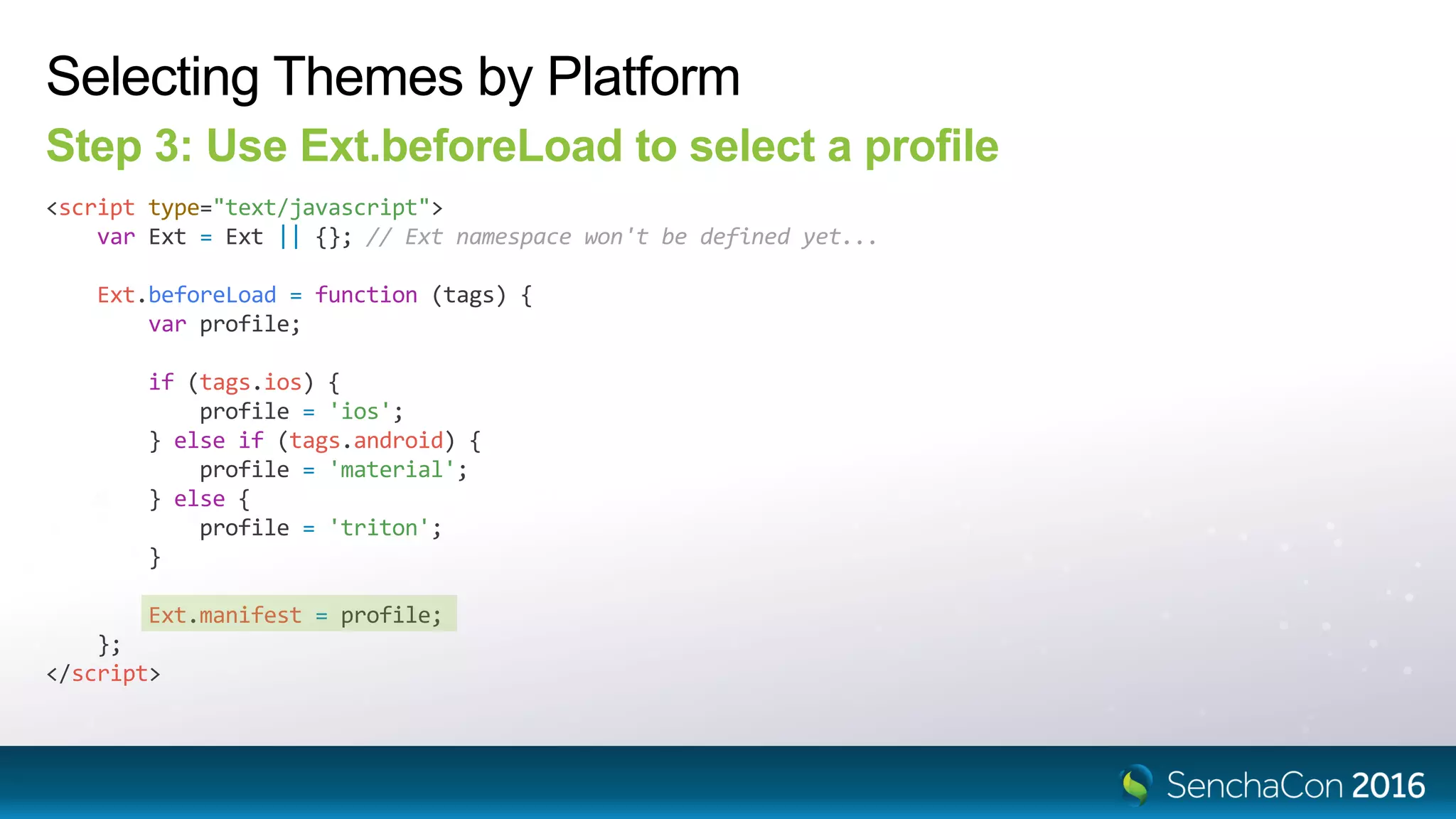Selecting Themes by Platform
Step 3: Use Ext.beforeLoad to select a profile
<script type="text/javascript">
var Ext = Ext || {}; // Ext namespace won't be defined yet...
Ext.beforeLoad = function (tags) {
var profile;
if (tags.ios) {
profile = 'ios';
} else if (tags.android) {
profile = 'material';
} else {
profile = 'triton';
}
Ext.manifest = profile;
};
</script>
 