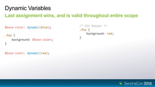 Dynamic Variables
Last assignment wins, and is valid throughout entire scope
$base-color: dynamic(blue); /* CSS Output */
.foo {
background: red;
}
$base-color: dynamic(red);
.foo {
background: $base-color;
}
 