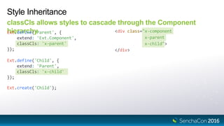 Ext.define('Child', {
extend: 'Parent',
classCls: 'x-child'
});
Style Inheritance
classCls allows styles to cascade through the Component
hierarchyExt.define('Parent', {
extend: 'Ext.Component',
classCls: 'x-parent'
});
<div class="x-component
x-parent
x-child">
</div>
Ext.create('Child');
 