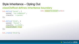 Ext.define('Child', {
extend: 'Parent',
classCls: 'x-child',
classClsRoot: true
});
Style Inheritance – Opting Out
classClsRoot defines inheritance boundary
Ext.define('Parent', {
extend: 'Ext.Component',
classCls: 'x-parent'
});
<div class="x-child"></div>
Ext.create('Child');
 