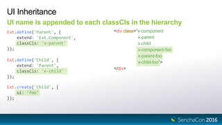 Ext.define('Child', {
extend: 'Parent',
classCls: 'x-child'
});
UI Inheritance
UI name is appended to each classCls in the hierarchy
Ext.define('Parent', {
extend: 'Ext.Component',
classCls: 'x-parent'
});
<div class="x-component
x-parent
x-child
x-component-foo
x-parent-foo
x-child-foo">
</div>
Ext.create('Child', {
ui: 'foo'
});
 