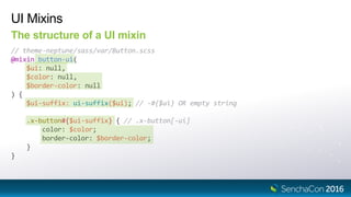 UI Mixins
The structure of a UI mixin
// theme-neptune/sass/var/Button.scss
@mixin button-ui(
$ui: null,
$color: null,
$border-color: null
) {
$ui-suffix: ui-suffix($ui); // -#{$ui} OR empty string
.x-button#{$ui-suffix} { // .x-button[-ui]
color: $color;
border-color: $border-color;
}
}
 