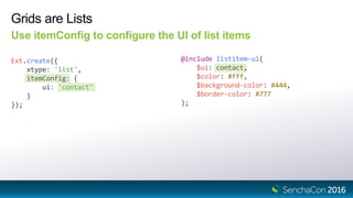 Grids are Lists
Use itemConfig to configure the UI of list items
Ext.create({
xtype: 'list',
itemConfig: {
ui: 'contact'
}
});
@include listitem-ui(
$ui: contact,
$color: #fff,
$background-color: #444,
$border-color: #777
);
 