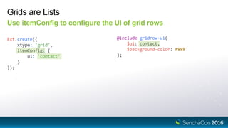Grids are Lists
Use itemConfig to configure the UI of grid rows
Ext.create({
xtype: 'grid',
itemConfig: {
ui: 'contact'
}
});
@include gridrow-ui(
$ui: contact,
$background-color: #888
);
 