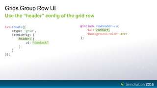 Grids Group Row UI
Use the “header” config of the grid row
Ext.create({
xtype: 'grid',
itemConfig: {
header: {
ui: 'contact'
}
}
});
@include rowheader-ui(
$ui: contact,
$background-color: #ccc
);
 