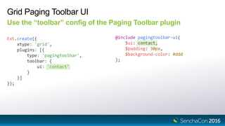 Grid Paging Toolbar UI
Use the “toolbar” config of the Paging Toolbar plugin
Ext.create({
xtype: 'grid',
plugins: [{
type: 'pagingtoolbar',
toolbar: {
ui: 'contact'
}
}]
});
@include pagingtoolbar-ui(
$ui: contact,
$padding: 30px,
$background-color: #ddd
);
 