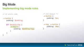 Big Mode
Implementing big mode rules
// UI mixin code
.x-button {
padding: $padding;
@if $enable-big {
.x-big & {
padding: $padding-big;
}
}
}
/* CSS Output */
.x-button {
padding: 5px;
}
.x-big .x-button {
padding: 10px;
}
 