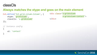 classCls
Always matches the xtype and goes on the main element
Ext.define('Ext.grid.column.Column', {
xtype: 'gridcolumn',
classCls: 'x-gridcolumn'
});
<div class="x-gridcolumn
x-gridcolumn-contact">
</div>
// instance config
{
ui: 'contact'
}
 