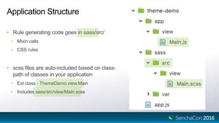 Application Structure
• Rule generating code goes in sass/src/
• Mixin calls
• CSS rules
• scss files are auto-included based on class-
path of classes in your application
• Ext class - ThemeDemo.view.Main
• Includes sass/src/view/Main.scss
 