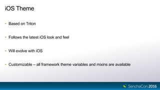 iOS Theme
• Based on Triton
• Follows the latest iOS look and feel
• Will evolve with iOS
• Customizable – all framework theme variables and mixins are available
 