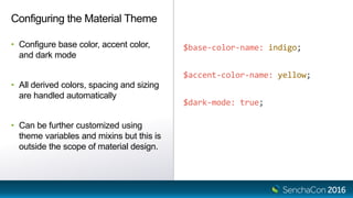 $base-color-name: indigo;
$accent-color-name: yellow;
$dark-mode: true;
Configuring the Material Theme
• Configure base color, accent color,
and dark mode
• All derived colors, spacing and sizing
are handled automatically
• Can be further customized using
theme variables and mixins but this is
outside the scope of material design.
 