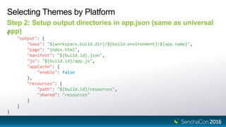 Selecting Themes by Platform
Step 2: Setup output directories in app.json (same as universal
app){
"output": {
"base": "${workspace.build.dir}/${build.environment}/${app.name}",
"page": "index.html",
"manifest": "${build.id}.json",
"js": "${build.id}/app.js",
"appCache": {
"enable": false
},
"resources": {
"path": "${build.id}/resources",
"shared": "resources"
}
}
}
 