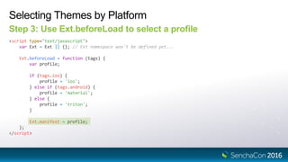 Selecting Themes by Platform
Step 3: Use Ext.beforeLoad to select a profile
<script type="text/javascript">
var Ext = Ext || {}; // Ext namespace won't be defined yet...
Ext.beforeLoad = function (tags) {
var profile;
if (tags.ios) {
profile = 'ios';
} else if (tags.android) {
profile = 'material';
} else {
profile = 'triton';
}
Ext.manifest = profile;
};
</script>
 