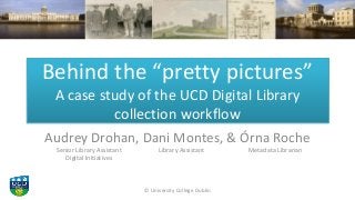 Behind the “pretty pictures”
A case study of the UCD Digital Library
collection workflow
Audrey Drohan, Dani Montes, & Órn...