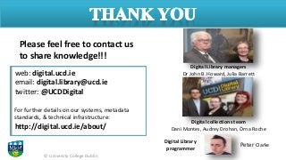 © University College Dublin
Please feel free to contact us
to share knowledge!!!
web: digital.ucd.ie
email: digital.library@ucd.ie
twitter: @UCDDigital
For further details on our systems, metadata
standards, & technical infrastructure:
http://digital.ucd.ie/about/
Digital Library managers
Dr John B. Howard, Julia Barrett
Digital Library
programmer
Digital collections team
Dani Montes, Audrey Drohan, Órna Roche
Peter Clarke
 