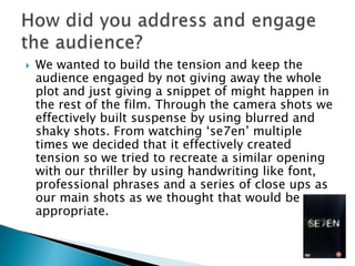    We wanted to build the tension and keep the
    audience engaged by not giving away the whole
    plot and just giving a snippet of might happen in
    the rest of the film. Through the camera shots we
    effectively built suspense by using blurred and
    shaky shots. From watching ‘se7en’ multiple
    times we decided that it effectively created
    tension so we tried to recreate a similar opening
    with our thriller by using handwriting like font,
    professional phrases and a series of close ups as
    our main shots as we thought that would be
    appropriate.
 