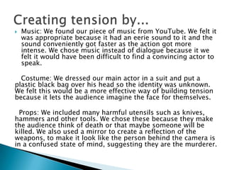    Music: We found our piece of music from YouTube. We felt it
    was appropriate because it had an eerie sound to it and the
    sound conveniently got faster as the action got more
    intense. We chose music instead of dialogue because it we
    felt it would have been difficult to find a convincing actor to
    speak.

  Costume: We dressed our main actor in a suit and put a
plastic black bag over his head so the identity was unknown.
We felt this would be a more effective way of building tension
because it lets the audience imagine the face for themselves.

  Props: We included many harmful utensils such as knives,
hammers and other tools. We chose these because they make
the audience think of death or that maybe someone will be
killed. We also used a mirror to create a reflection of the
weapons, to make it look like the person behind the camera is
in a confused state of mind, suggesting they are the murderer.
 