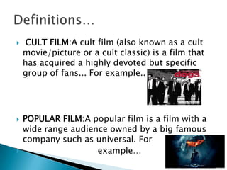     CULT FILM:A cult film (also known as a cult
    movie/picture or a cult classic) is a film that
    has acquired a highly devoted but specific
    group of fans... For example..




   POPULAR FILM:A popular film is a film with a
    wide range audience owned by a big famous
    company such as universal. For
                    example…
 